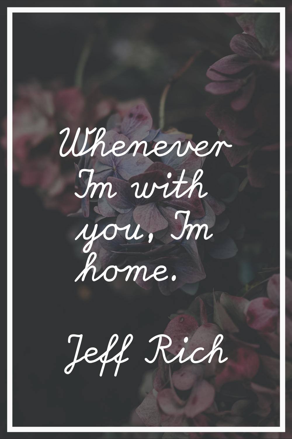 Whenever I'm with you, I'm home.