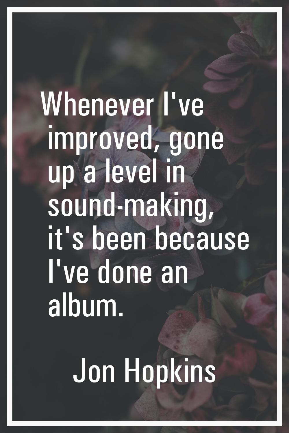 Whenever I've improved, gone up a level in sound-making, it's been because I've done an album.