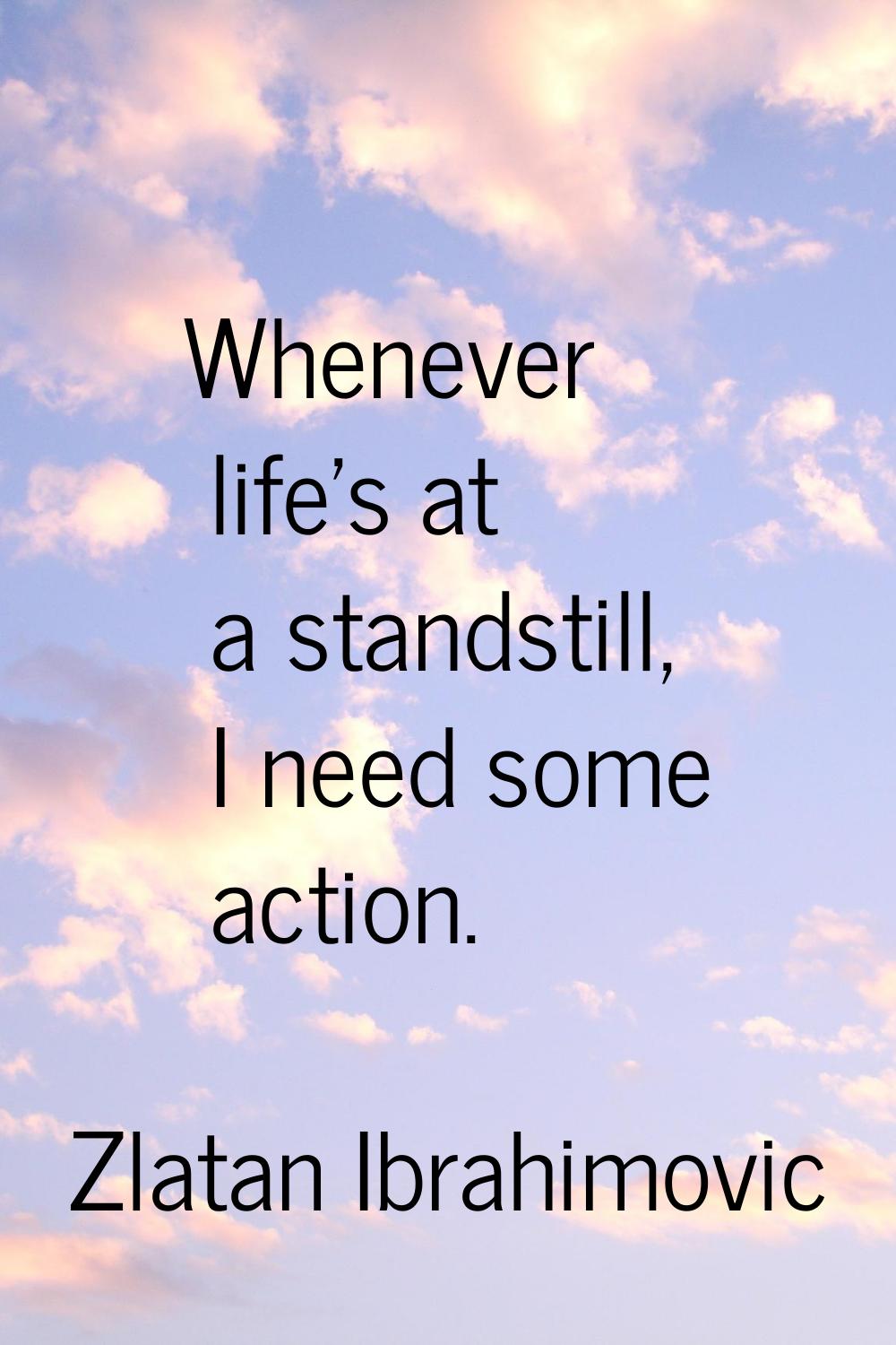 Whenever life's at a standstill, I need some action.