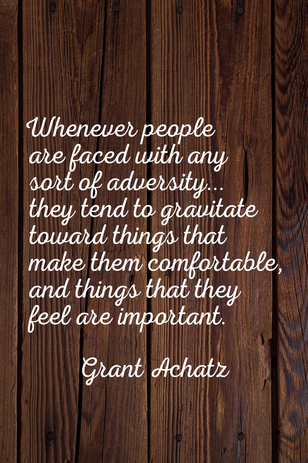 Whenever people are faced with any sort of adversity... they tend to gravitate toward things that m