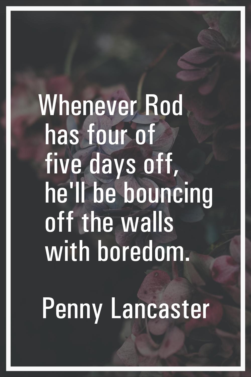 Whenever Rod has four of five days off, he'll be bouncing off the walls with boredom.
