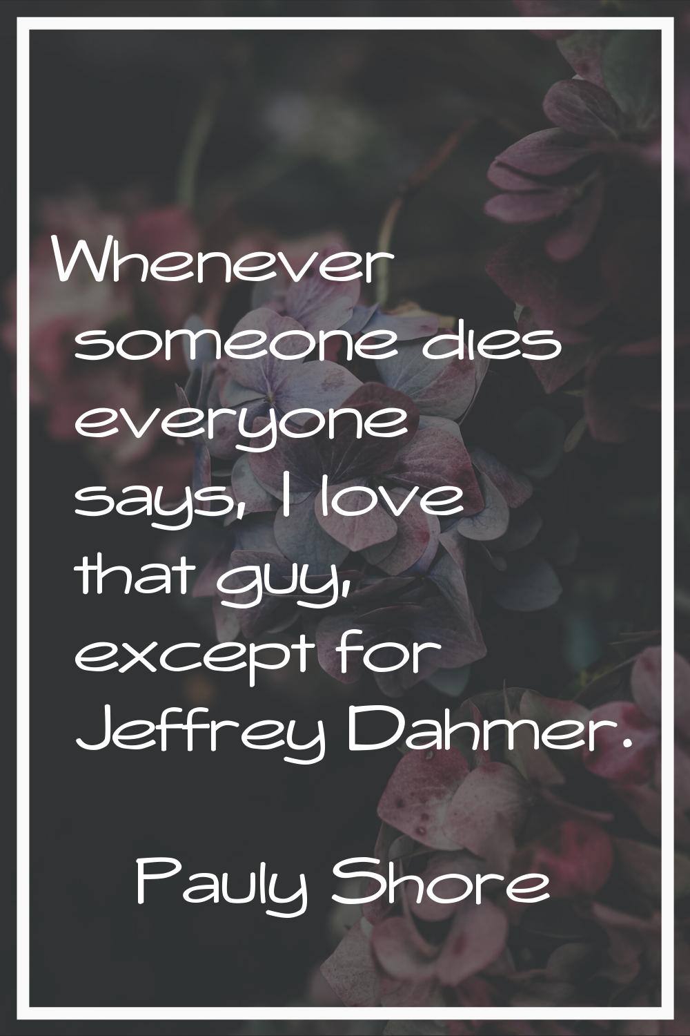 Whenever someone dies everyone says, I love that guy, except for Jeffrey Dahmer.