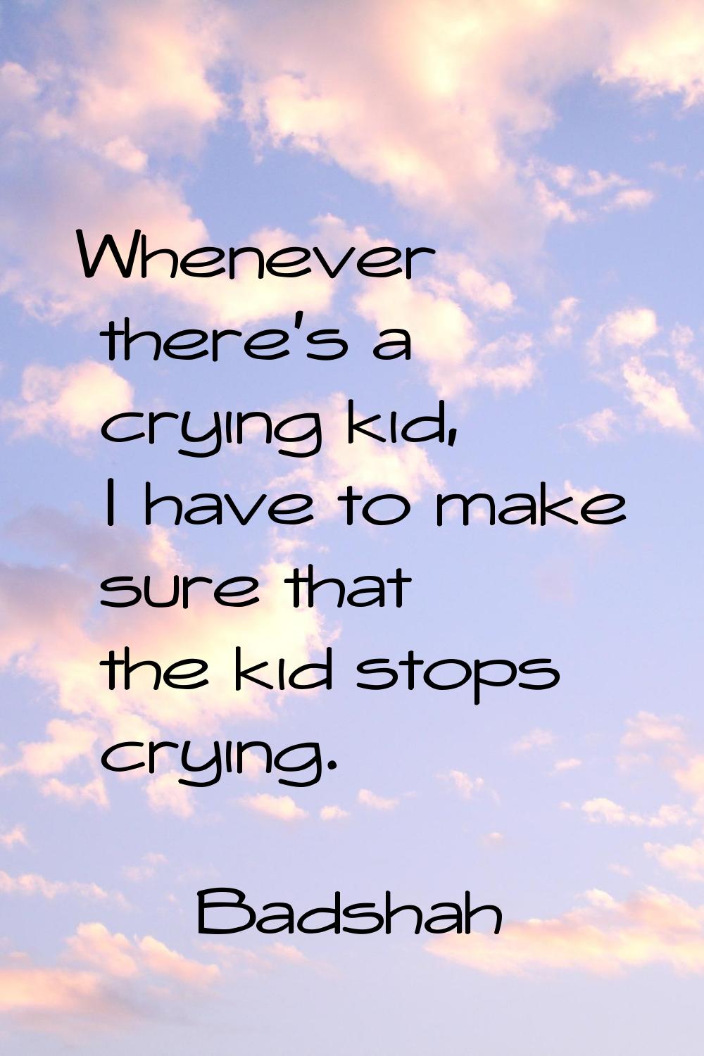 Whenever there's a crying kid, I have to make sure that the kid stops crying.