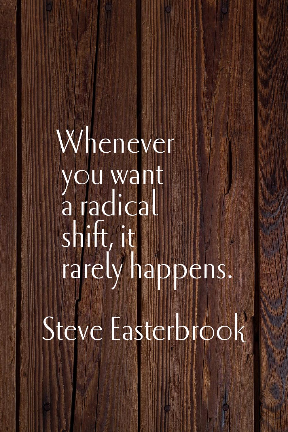 Whenever you want a radical shift, it rarely happens.