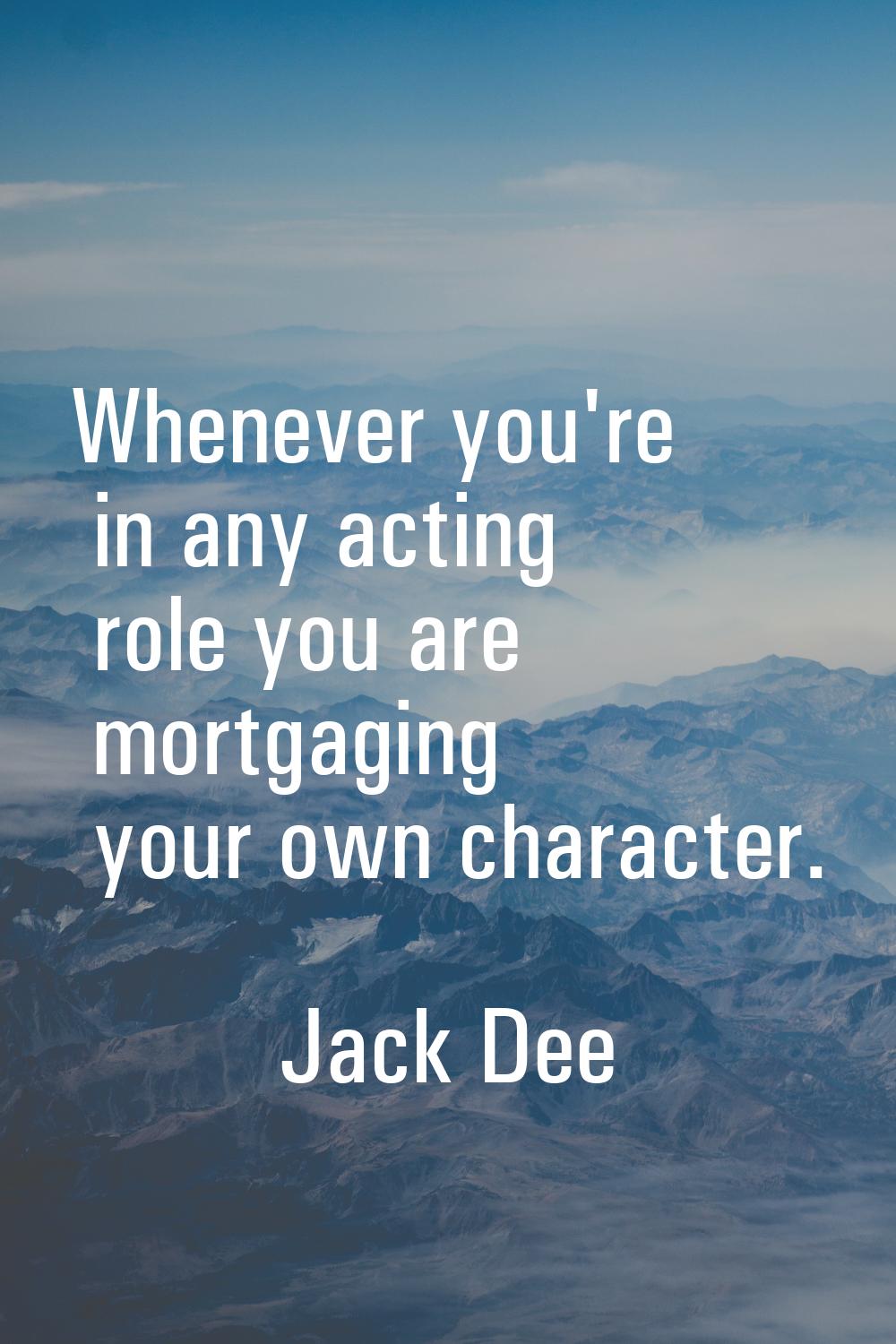 Whenever you're in any acting role you are mortgaging your own character.