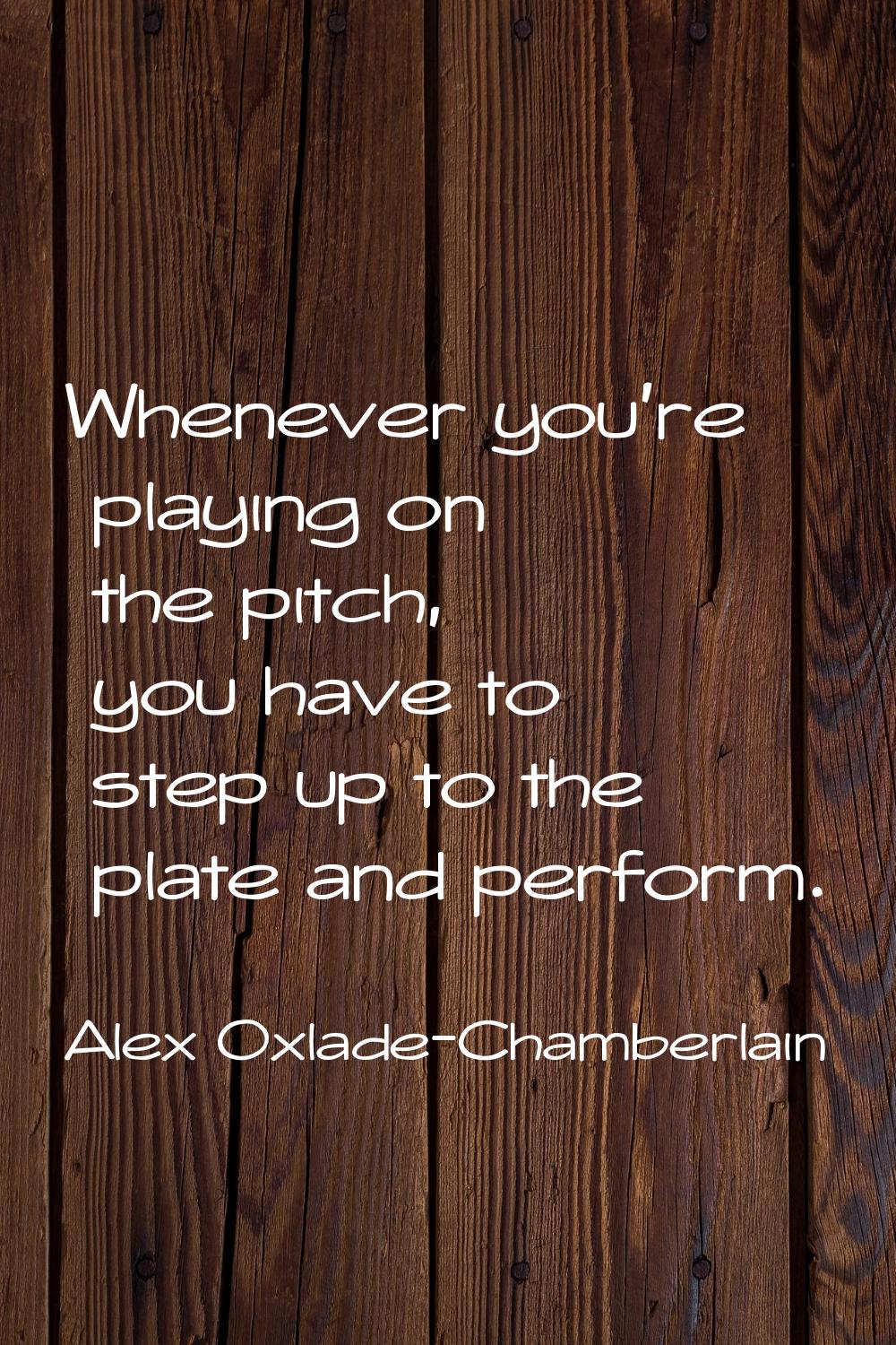 Whenever you're playing on the pitch, you have to step up to the plate and perform.