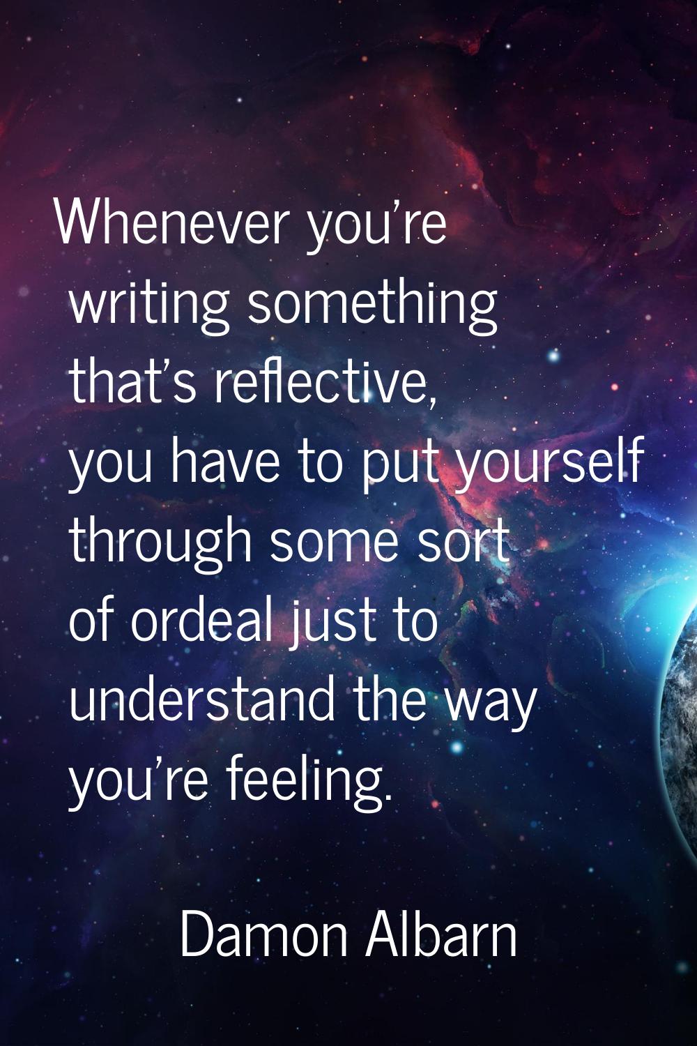 Whenever you're writing something that's reflective, you have to put yourself through some sort of 