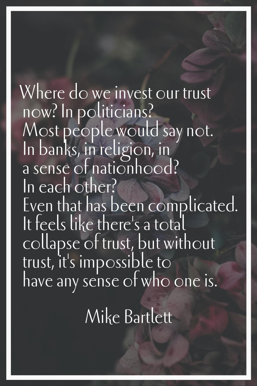 Where do we invest our trust now? In politicians? Most people would say not. In banks, in religion,