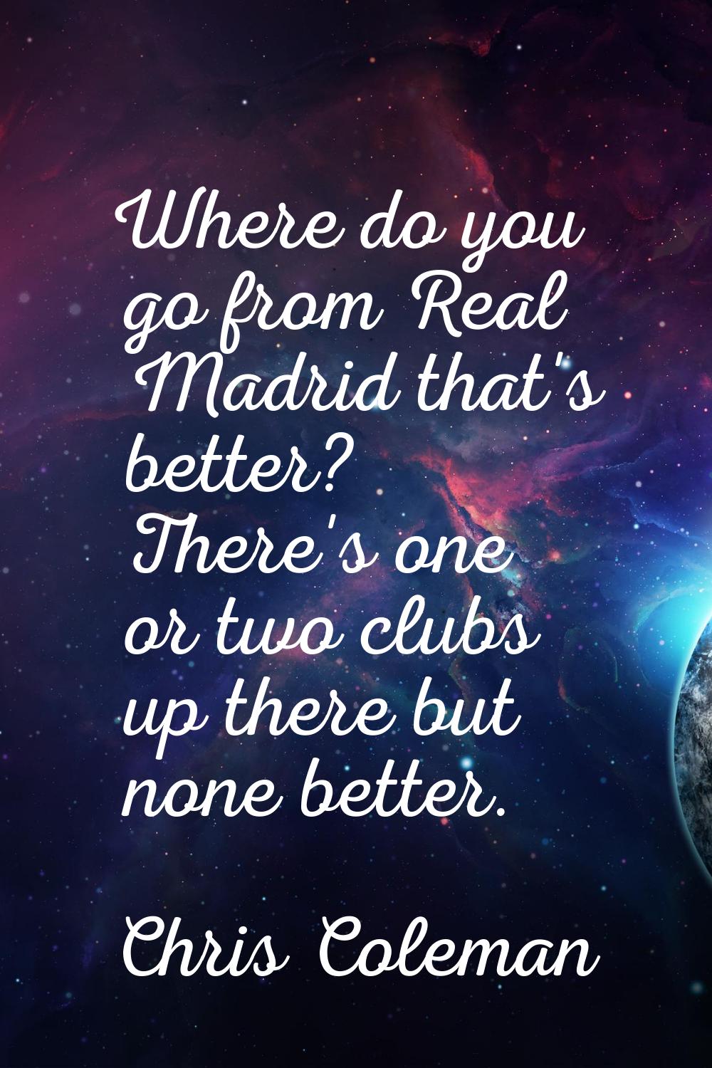 Where do you go from Real Madrid that's better? There's one or two clubs up there but none better.