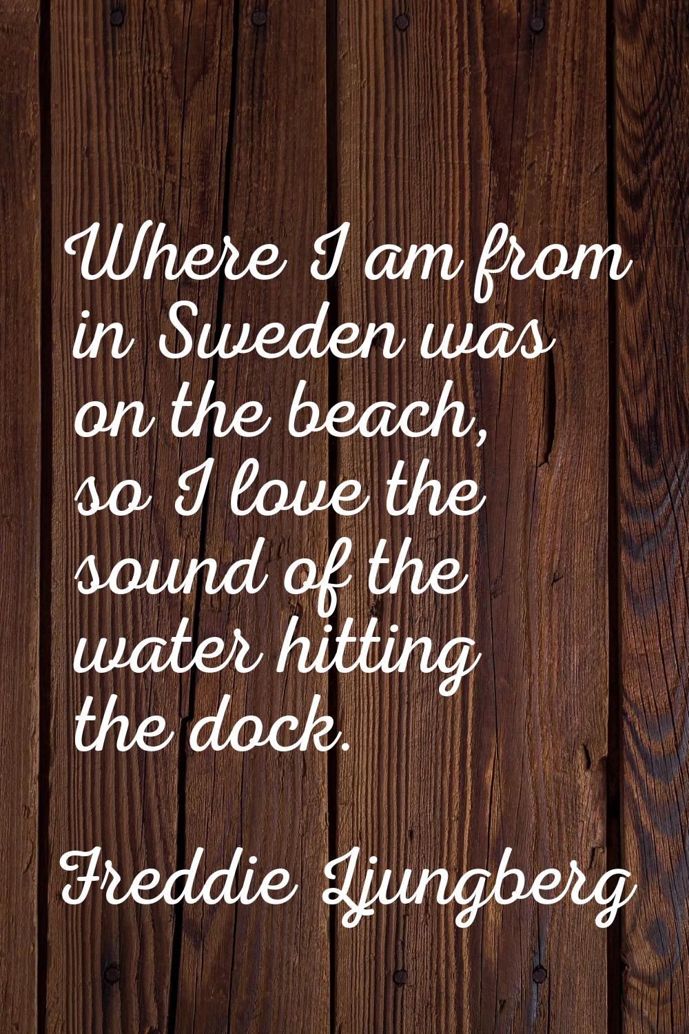 Where I am from in Sweden was on the beach, so I love the sound of the water hitting the dock.