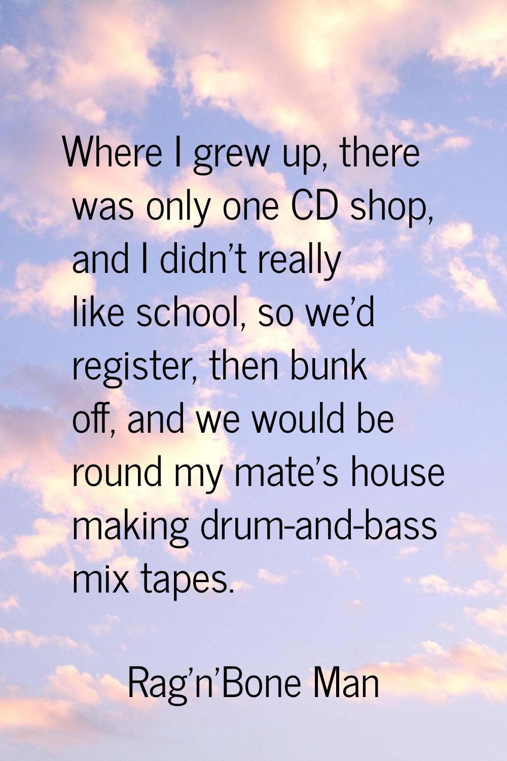 Where I grew up, there was only one CD shop, and I didn't really like school, so we'd register, the