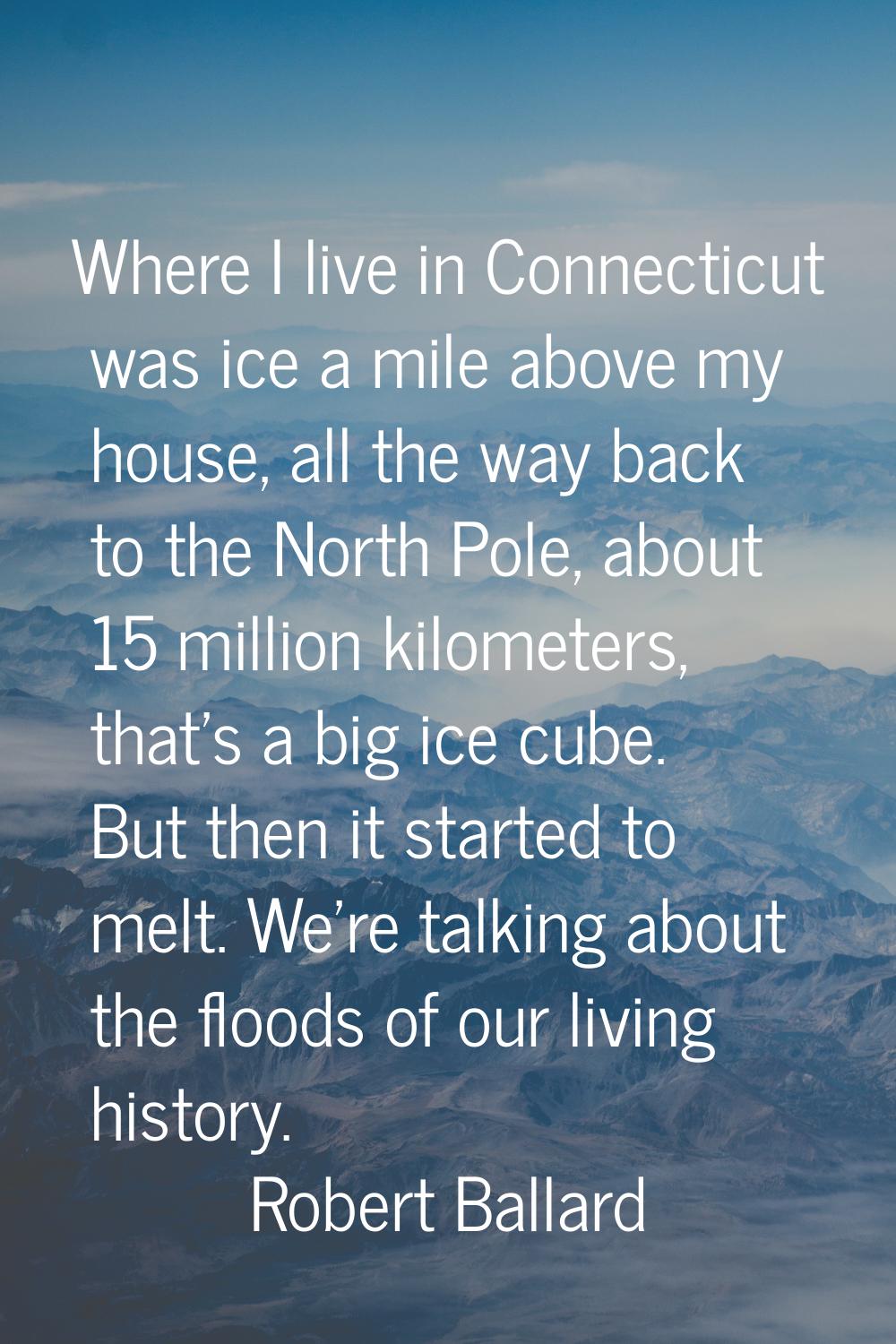 Where I live in Connecticut was ice a mile above my house, all the way back to the North Pole, abou