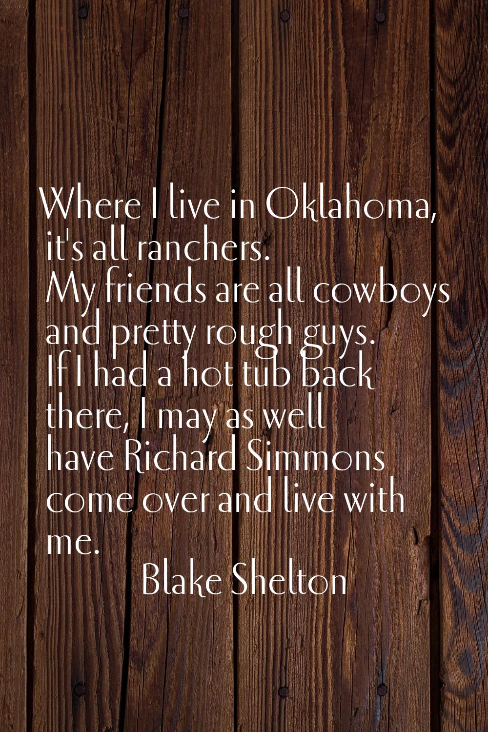 Where I live in Oklahoma, it's all ranchers. My friends are all cowboys and pretty rough guys. If I