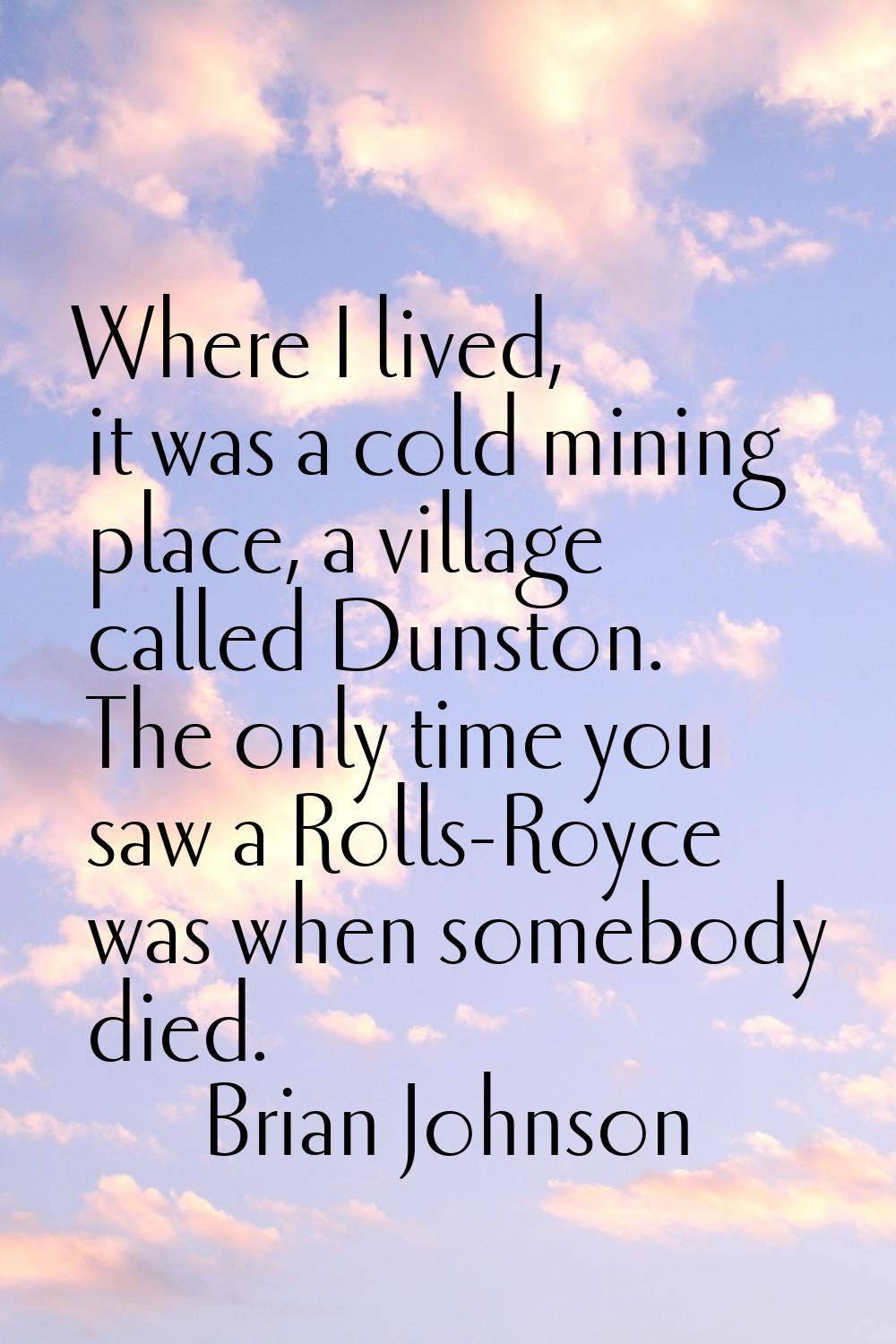 Where I lived, it was a cold mining place, a village called Dunston. The only time you saw a Rolls-