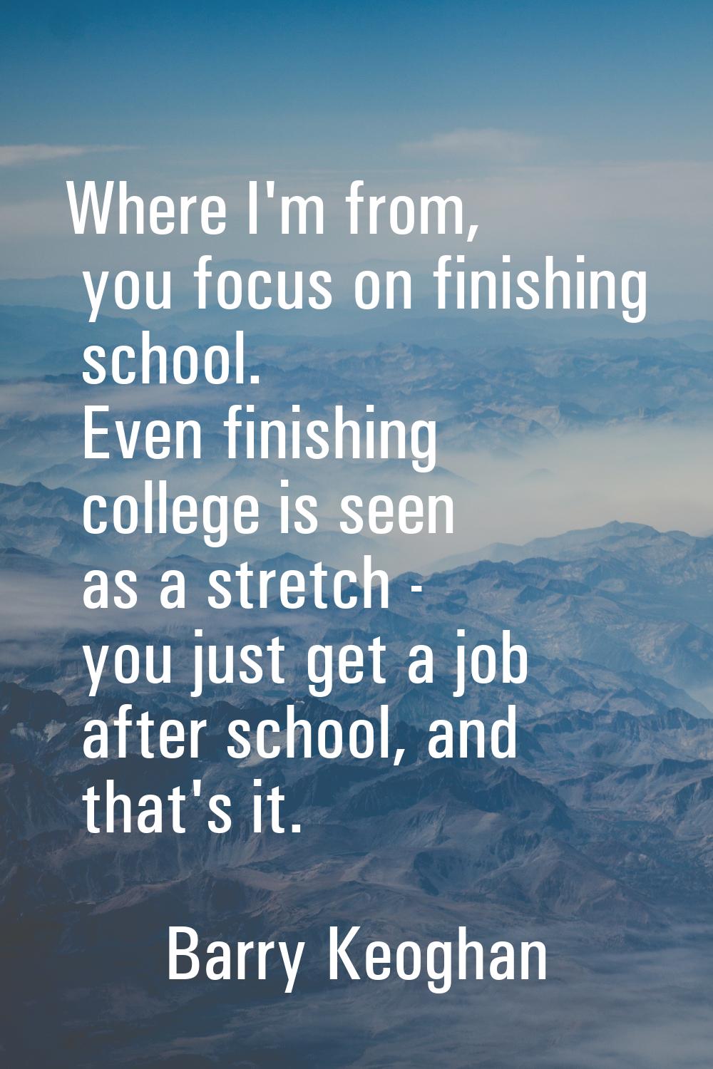 Where I'm from, you focus on finishing school. Even finishing college is seen as a stretch - you ju