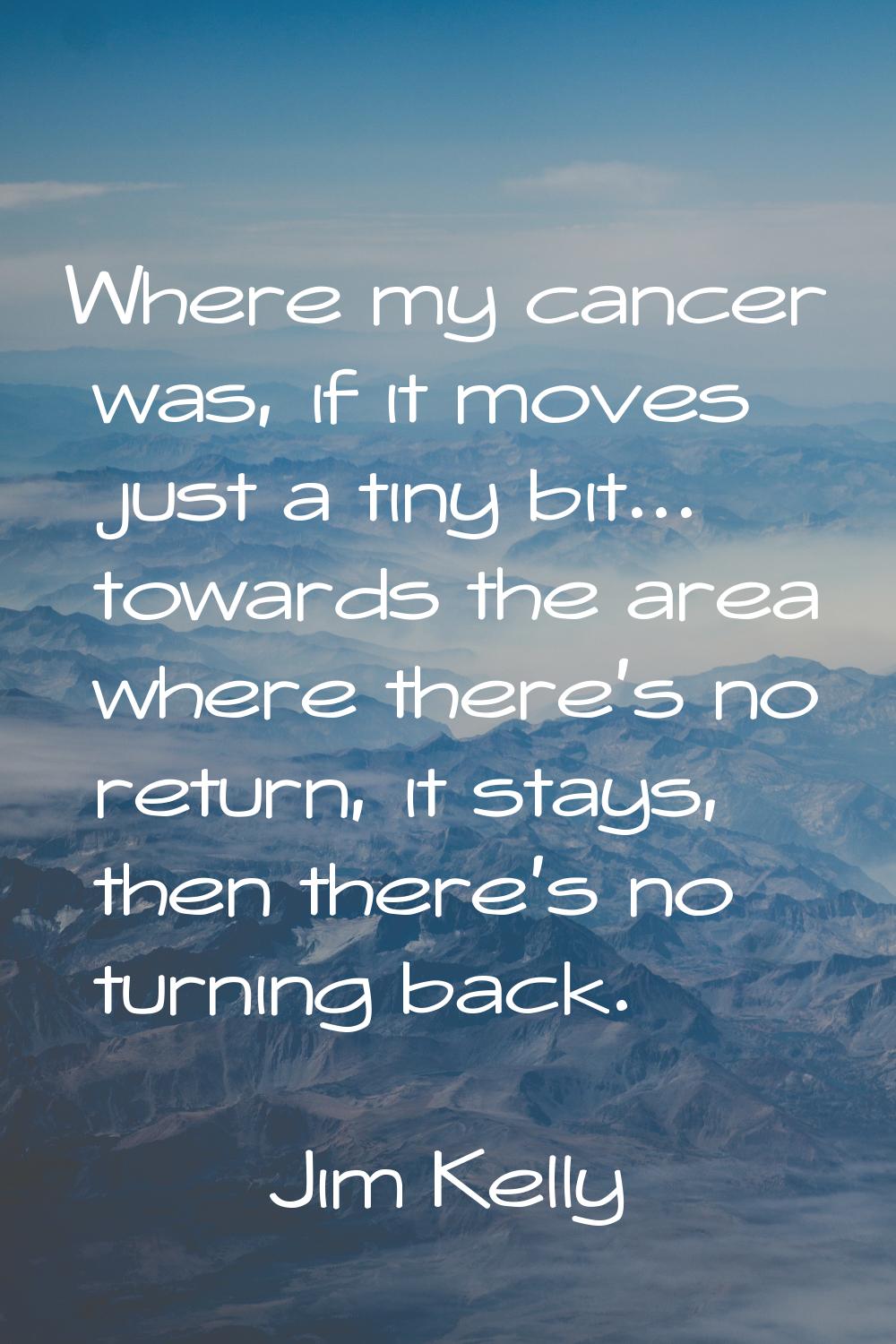 Where my cancer was, if it moves just a tiny bit... towards the area where there's no return, it st