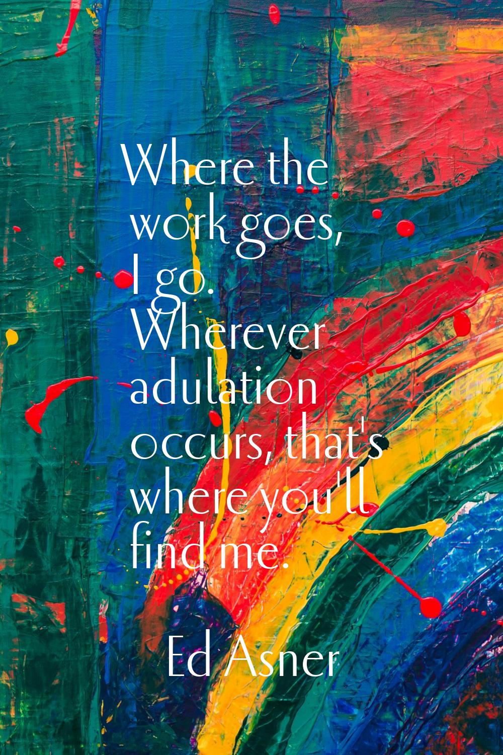 Where the work goes, I go. Wherever adulation occurs, that's where you'll find me.