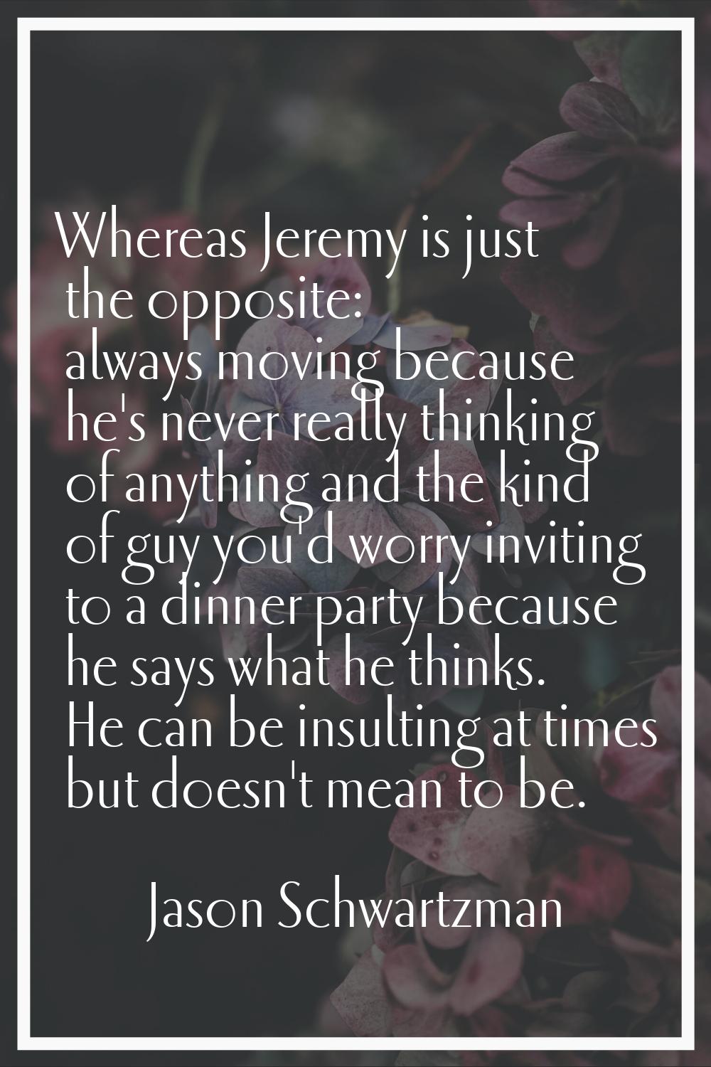 Whereas Jeremy is just the opposite: always moving because he's never really thinking of anything a