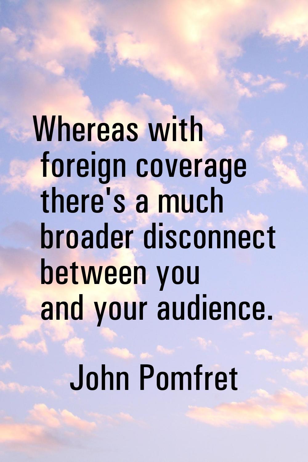 Whereas with foreign coverage there's a much broader disconnect between you and your audience.