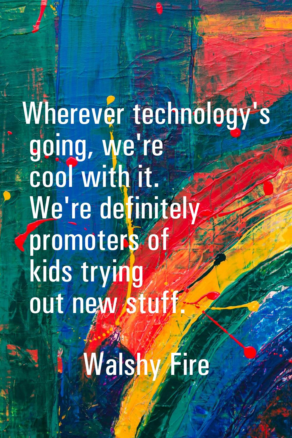 Wherever technology's going, we're cool with it. We're definitely promoters of kids trying out new 