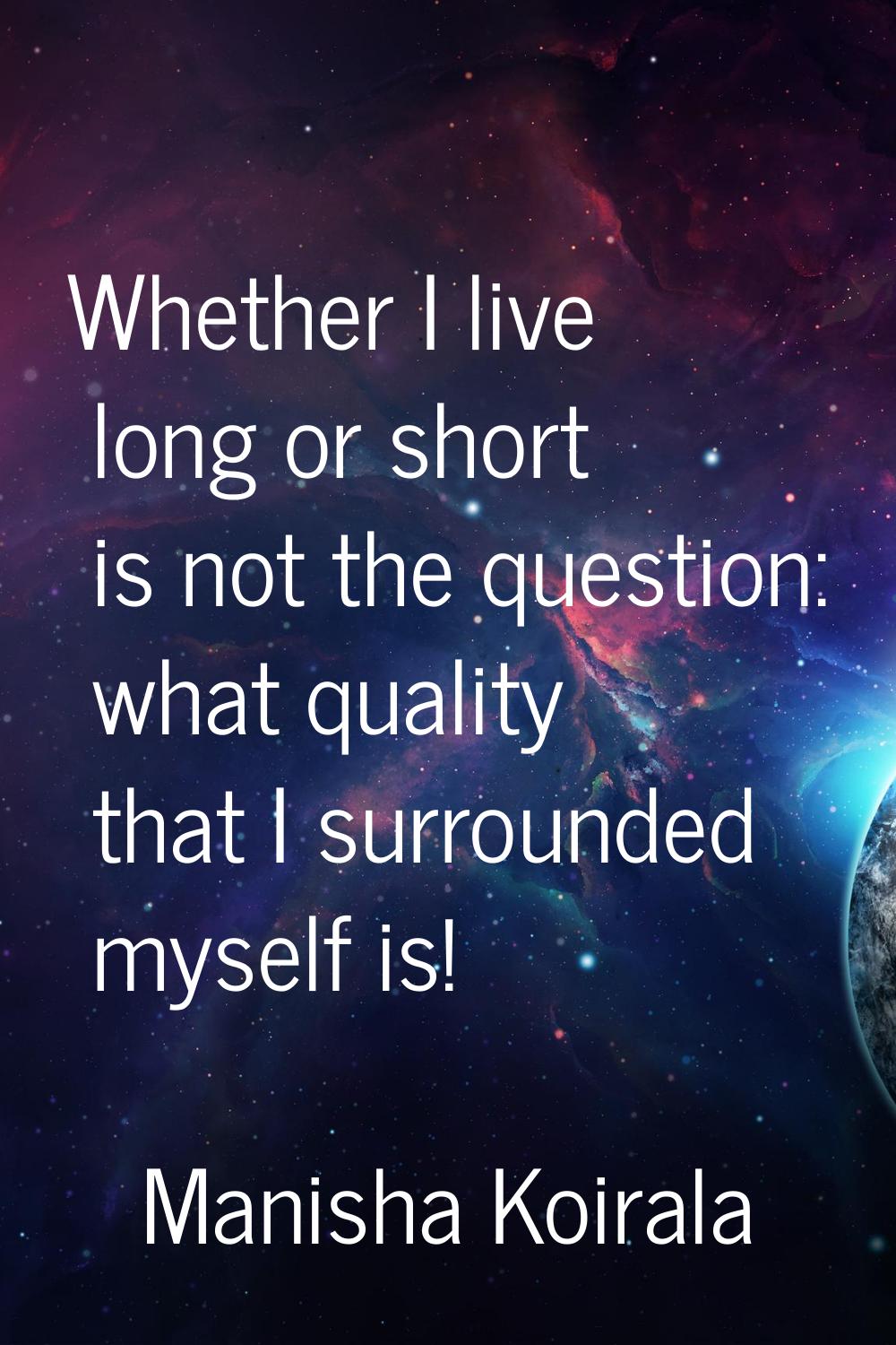 Whether I live long or short is not the question: what quality that I surrounded myself is!