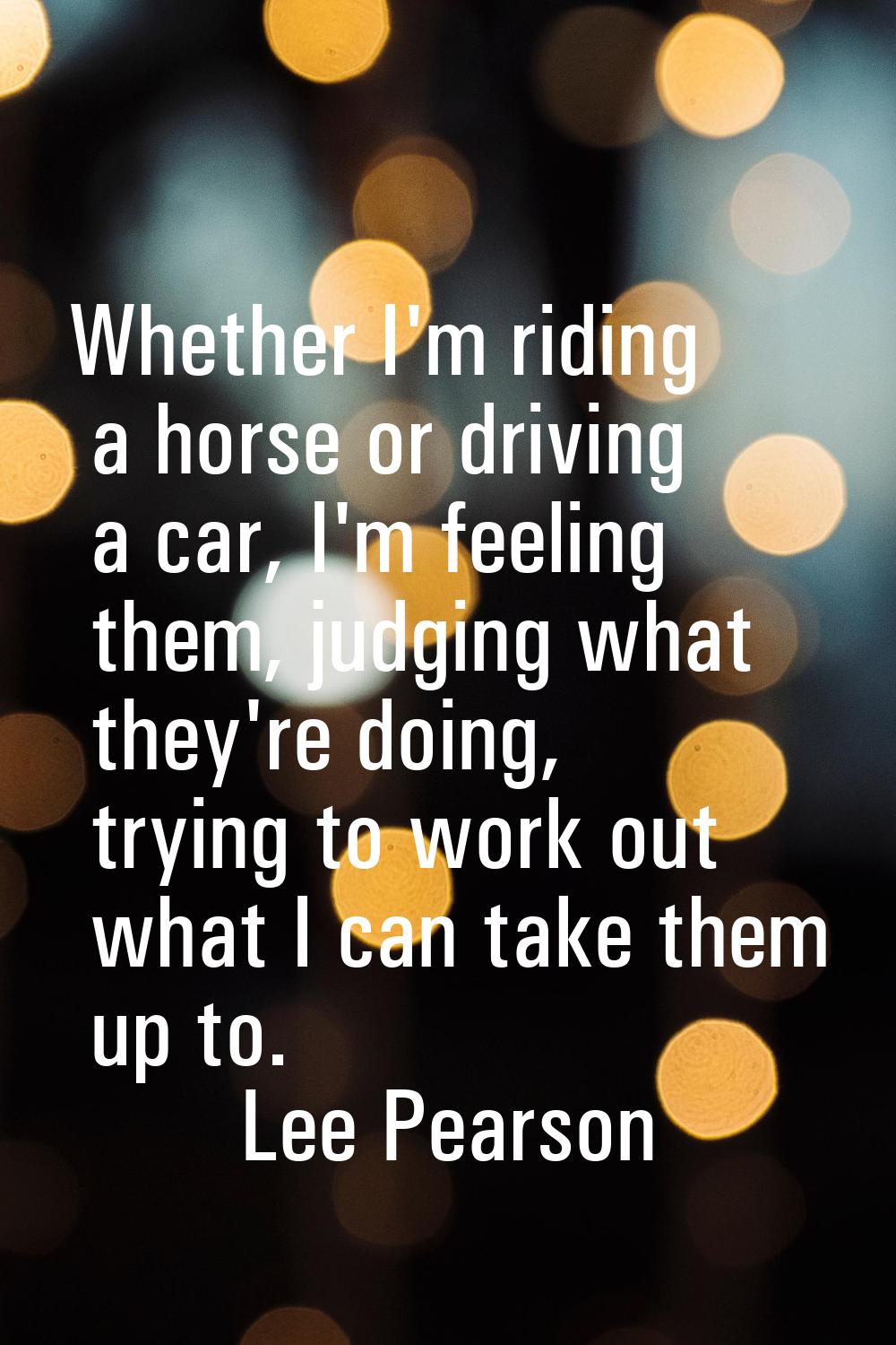 Whether I'm riding a horse or driving a car, I'm feeling them, judging what they're doing, trying t