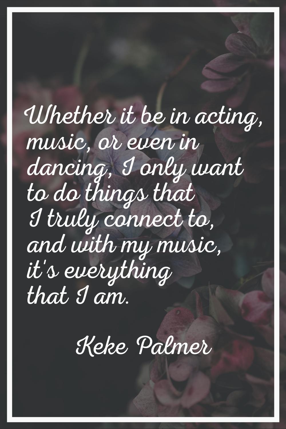 Whether it be in acting, music, or even in dancing, I only want to do things that I truly connect t