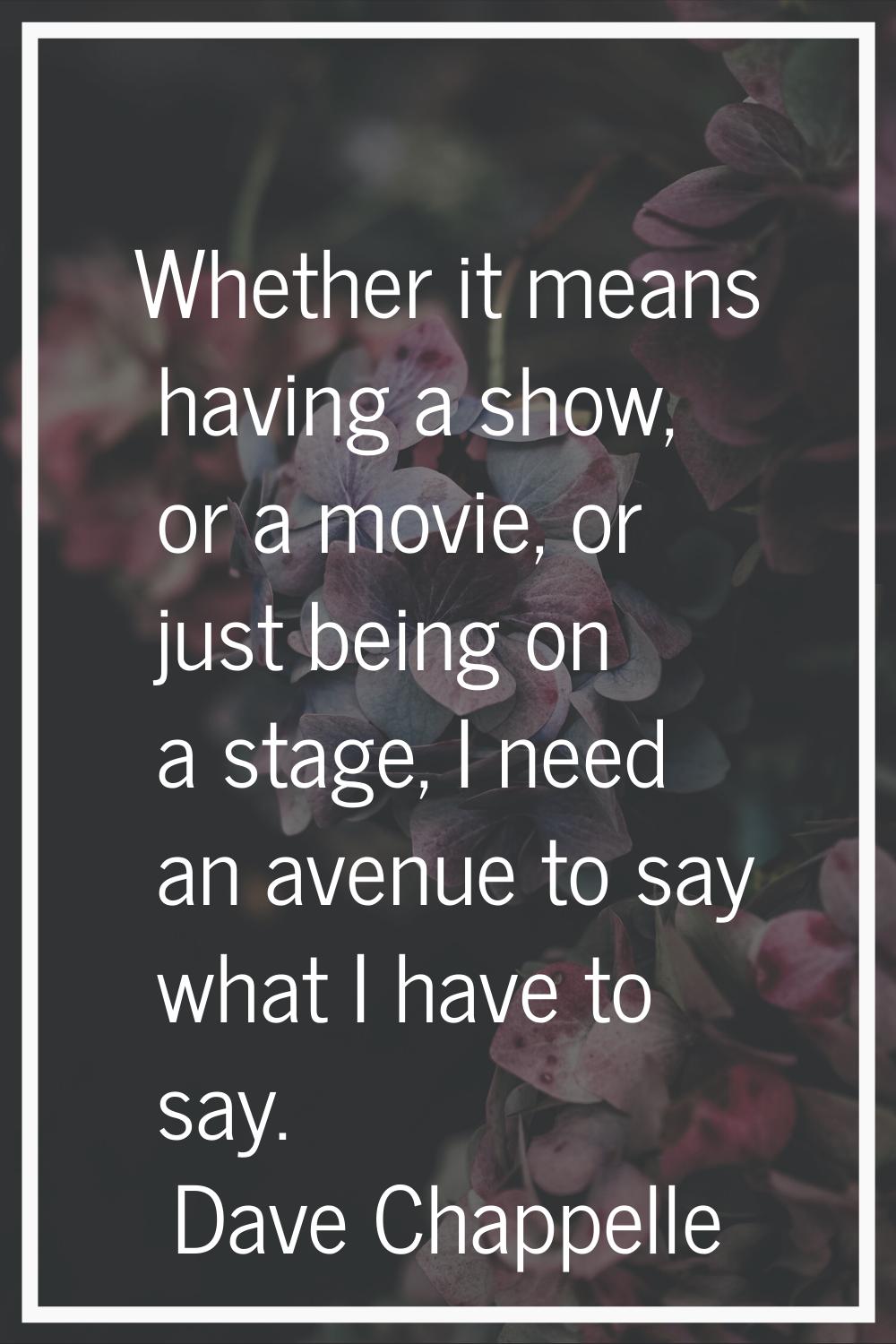 Whether it means having a show, or a movie, or just being on a stage, I need an avenue to say what 