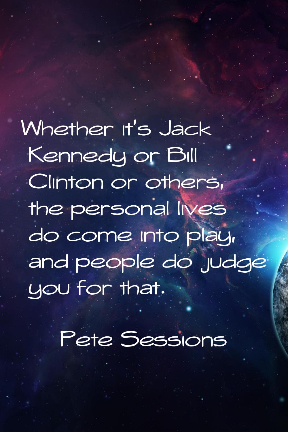 Whether it's Jack Kennedy or Bill Clinton or others, the personal lives do come into play, and peop