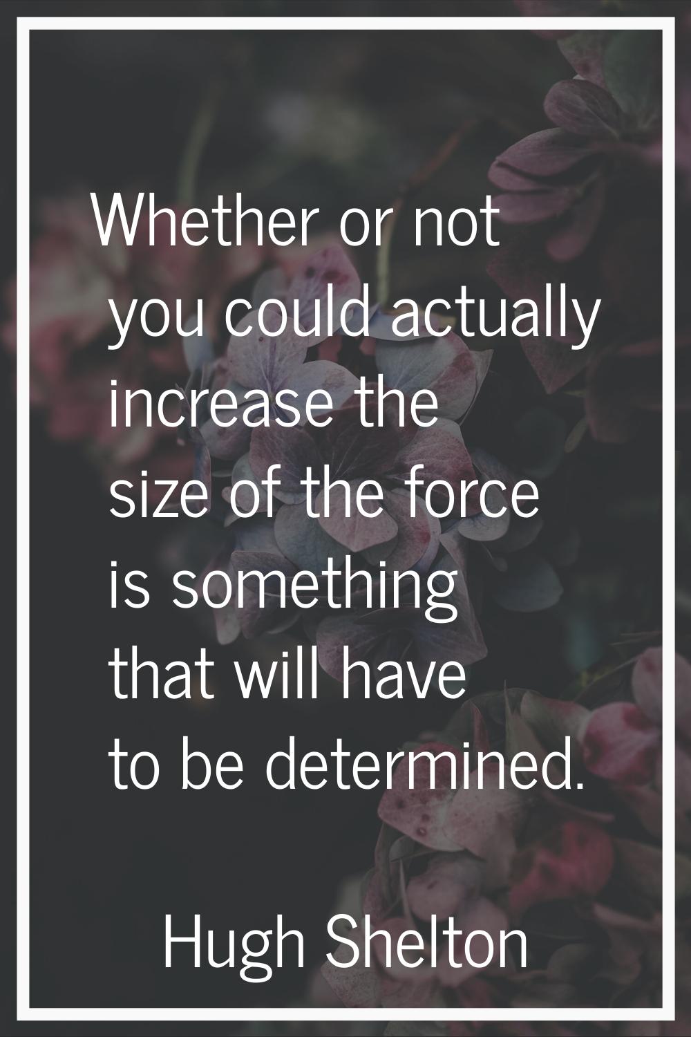 Whether or not you could actually increase the size of the force is something that will have to be 