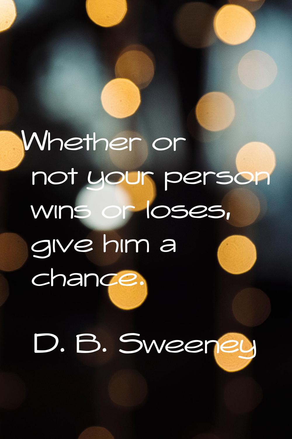 Whether or not your person wins or loses, give him a chance.
