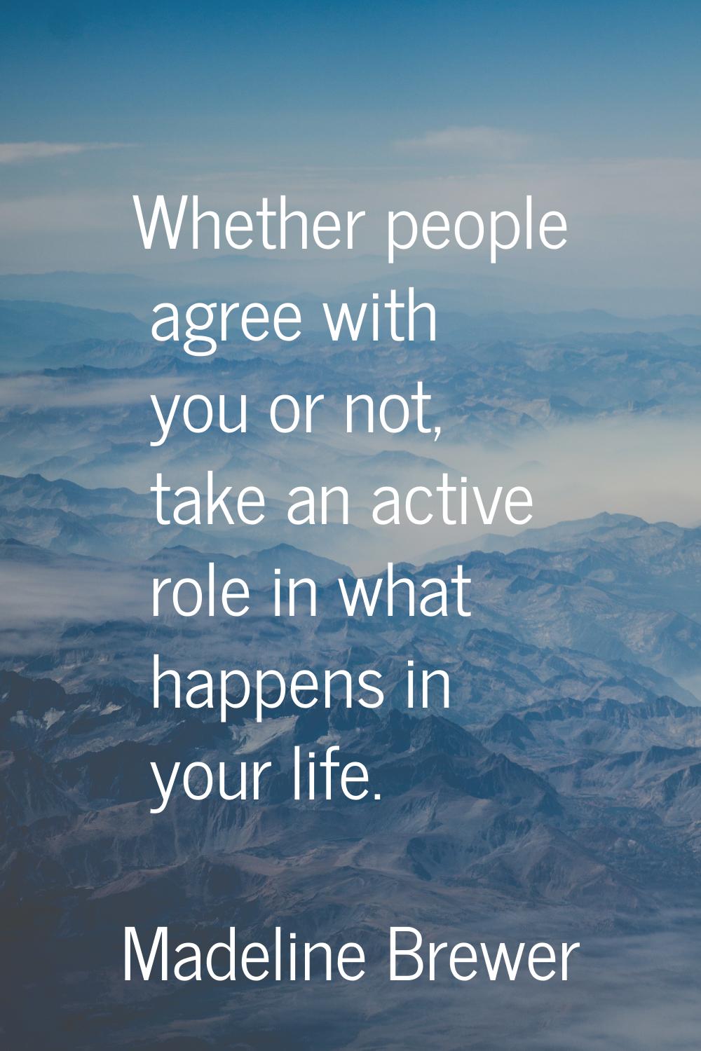 Whether people agree with you or not, take an active role in what happens in your life.
