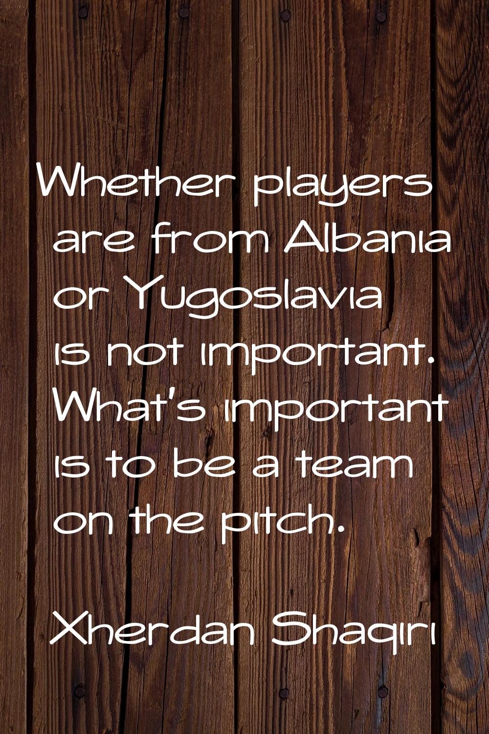 Whether players are from Albania or Yugoslavia is not important. What's important is to be a team o