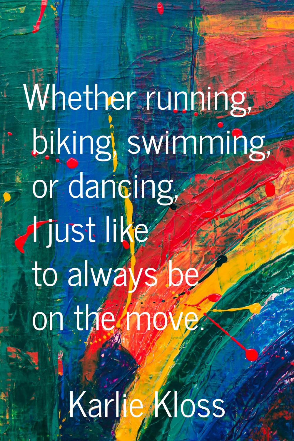 Whether running, biking, swimming, or dancing, I just like to always be on the move.
