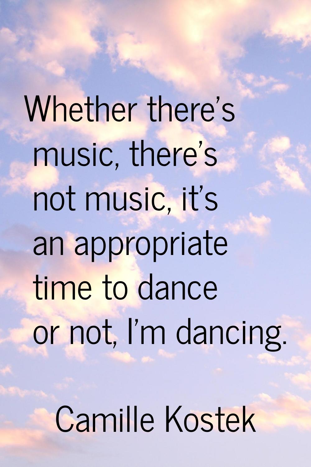 Whether there's music, there's not music, it's an appropriate time to dance or not, I'm dancing.