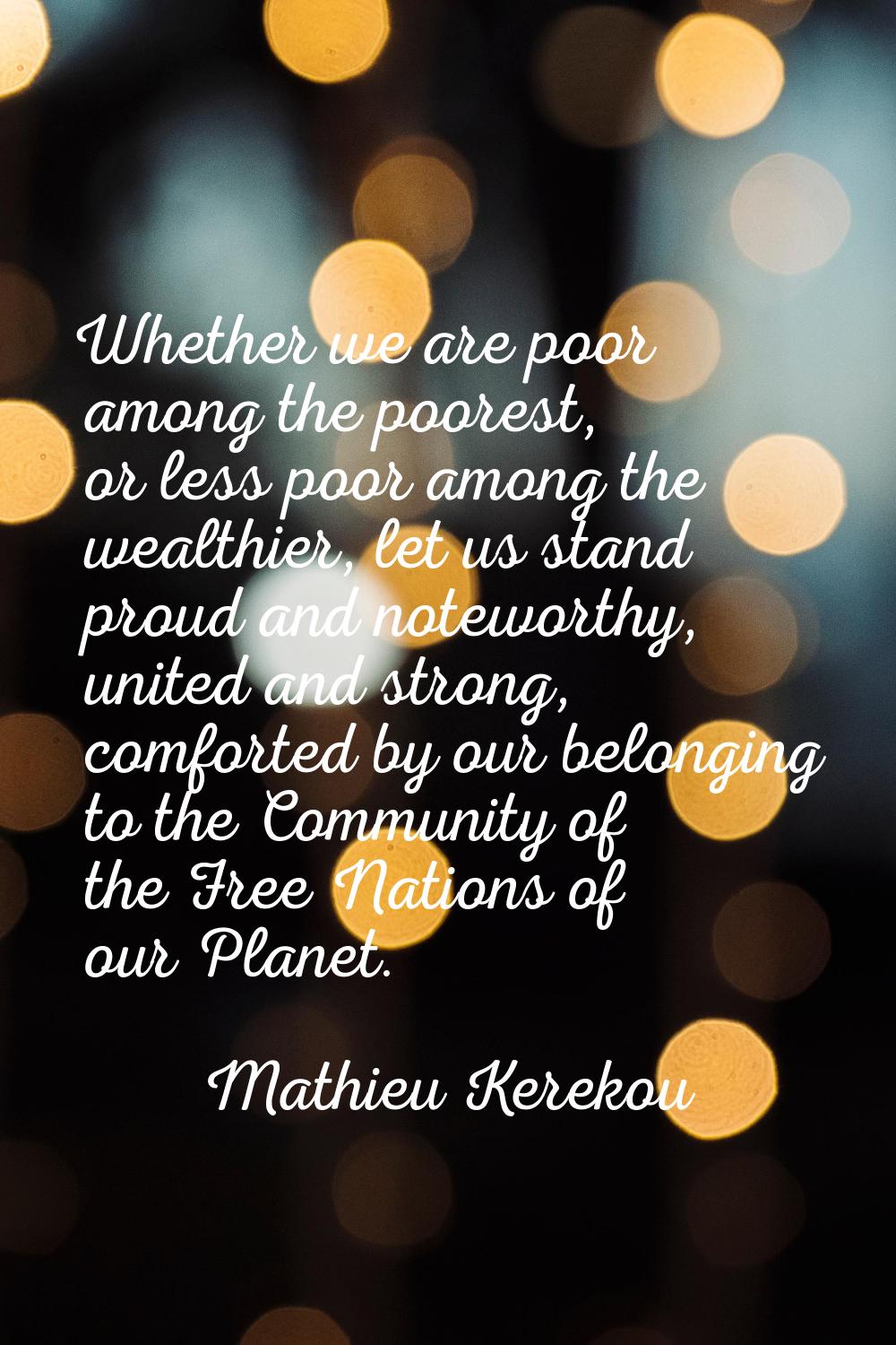 Whether we are poor among the poorest, or less poor among the wealthier, let us stand proud and not