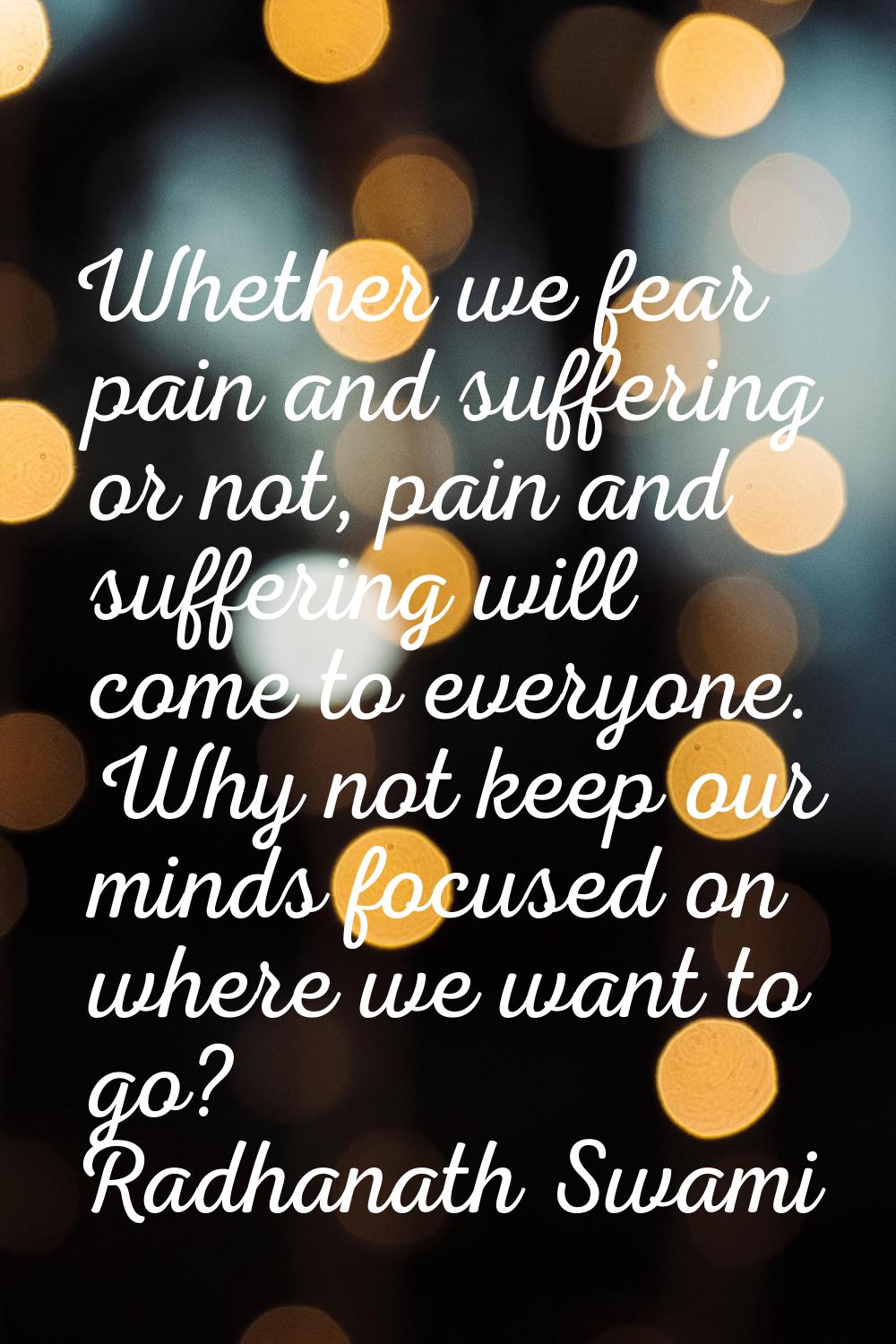 Whether we fear pain and suffering or not, pain and suffering will come to everyone. Why not keep o