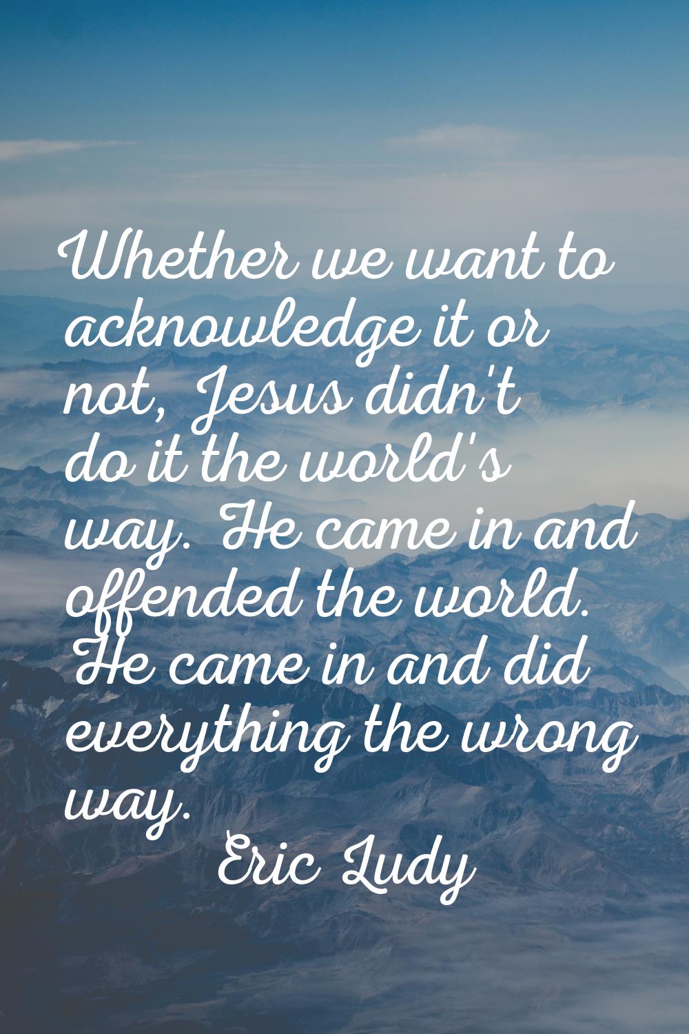 Whether we want to acknowledge it or not, Jesus didn't do it the world's way. He came in and offend