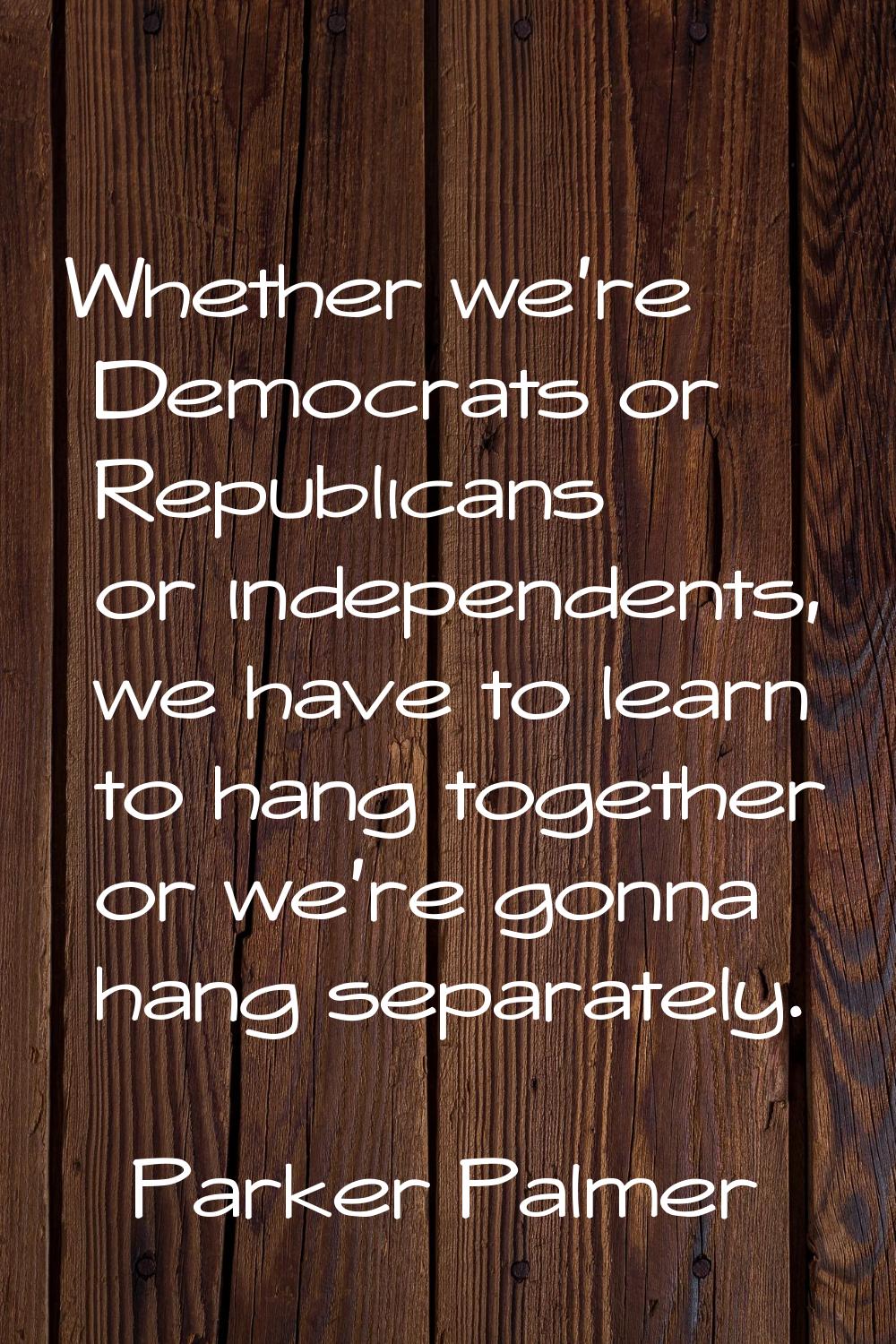Whether we're Democrats or Republicans or independents, we have to learn to hang together or we're 