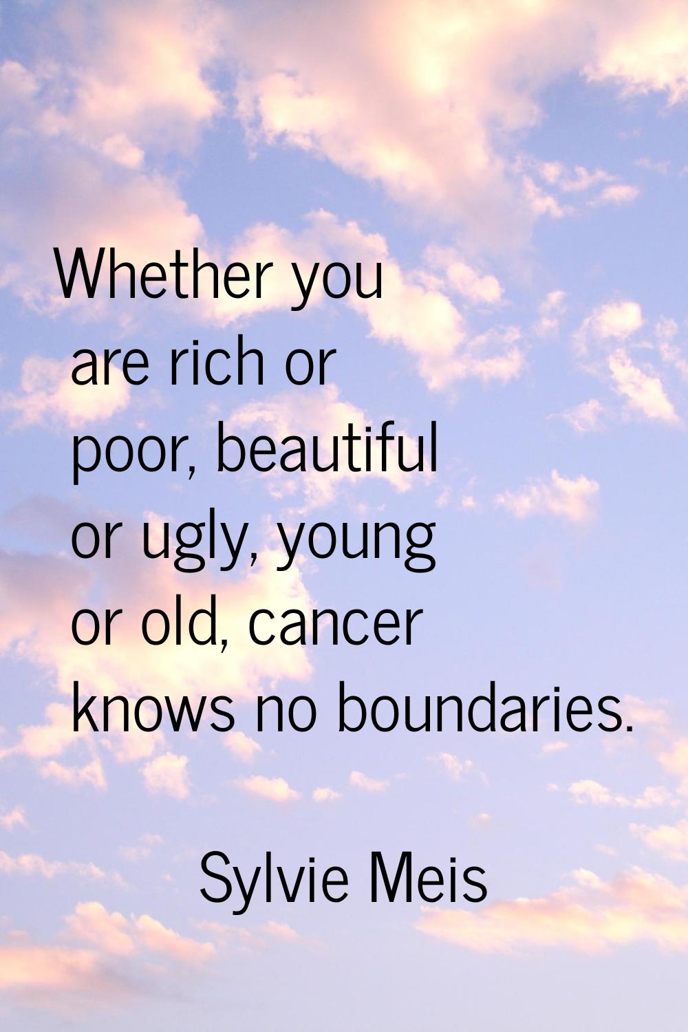 Whether you are rich or poor, beautiful or ugly, young or old, cancer knows no boundaries.