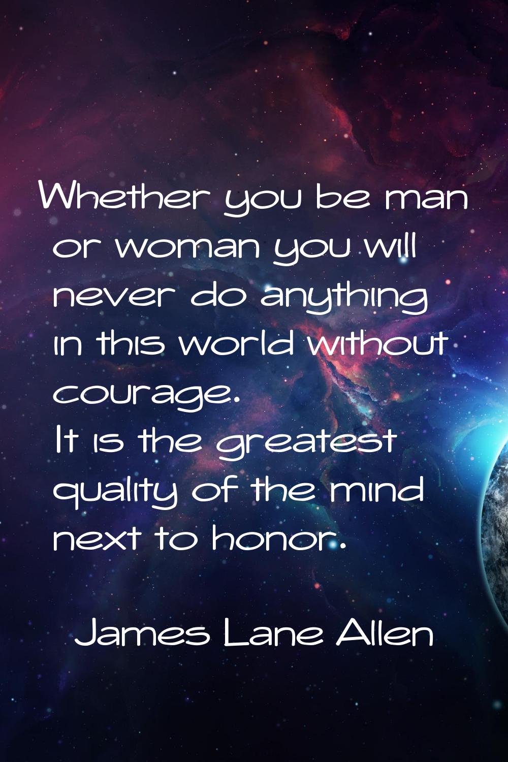 Whether you be man or woman you will never do anything in this world without courage. It is the gre