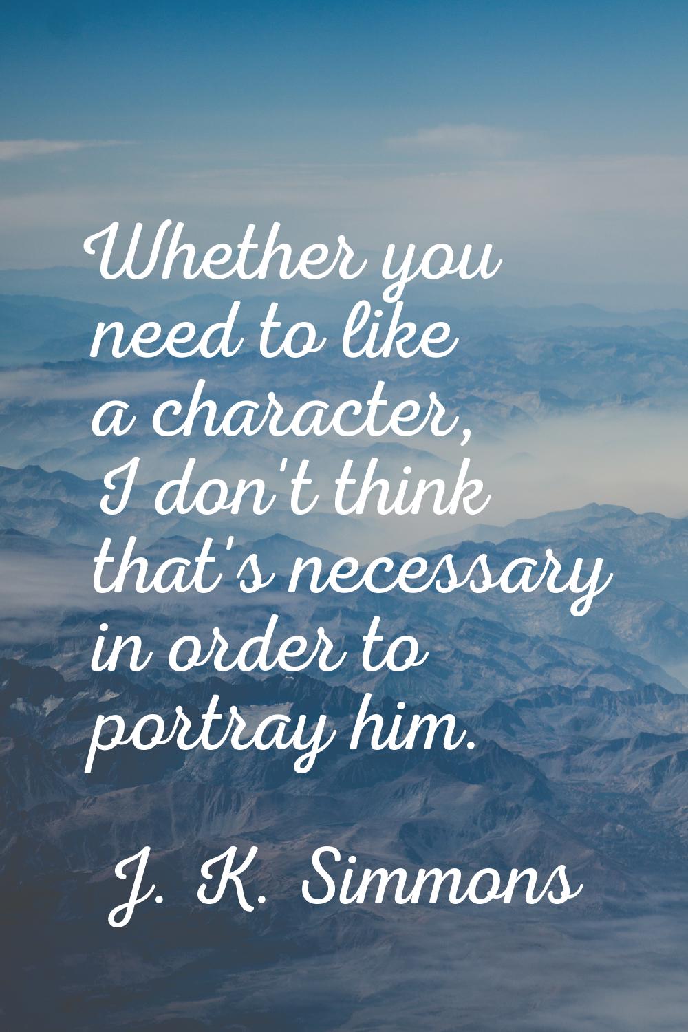 Whether you need to like a character, I don't think that's necessary in order to portray him.