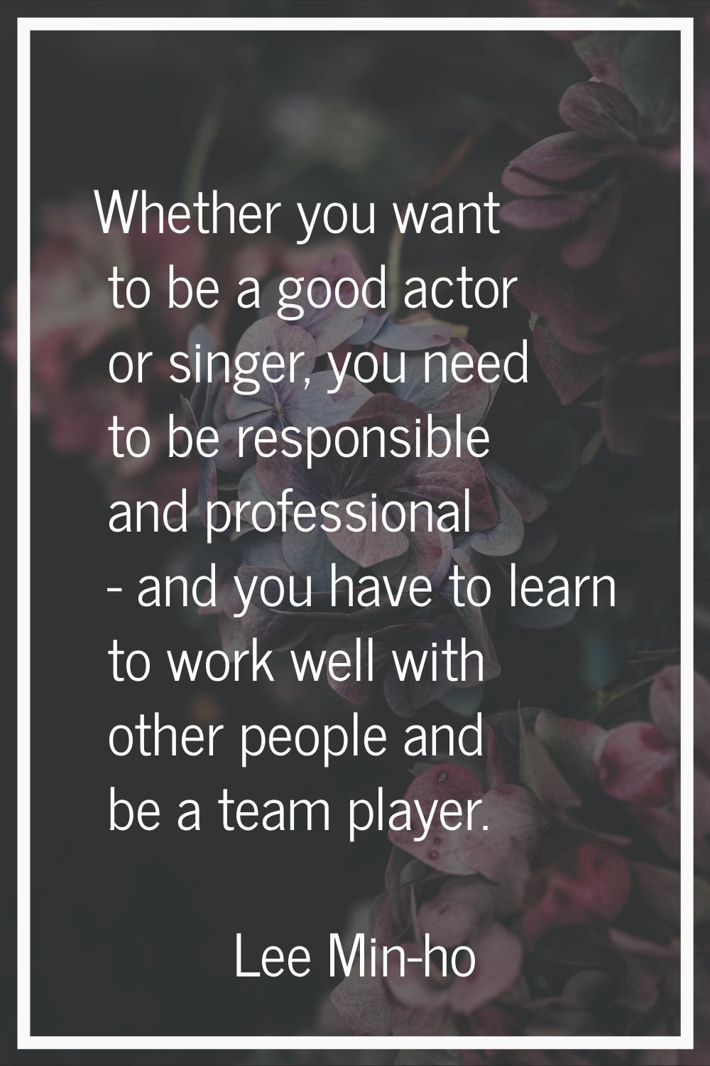 Whether you want to be a good actor or singer, you need to be responsible and professional - and yo