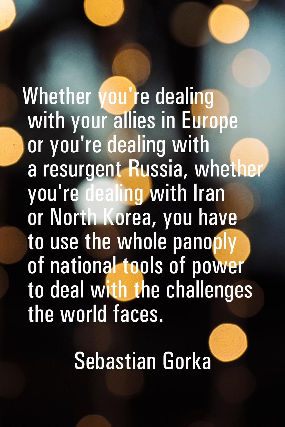 Whether you're dealing with your allies in Europe or you're dealing with a resurgent Russia, whethe