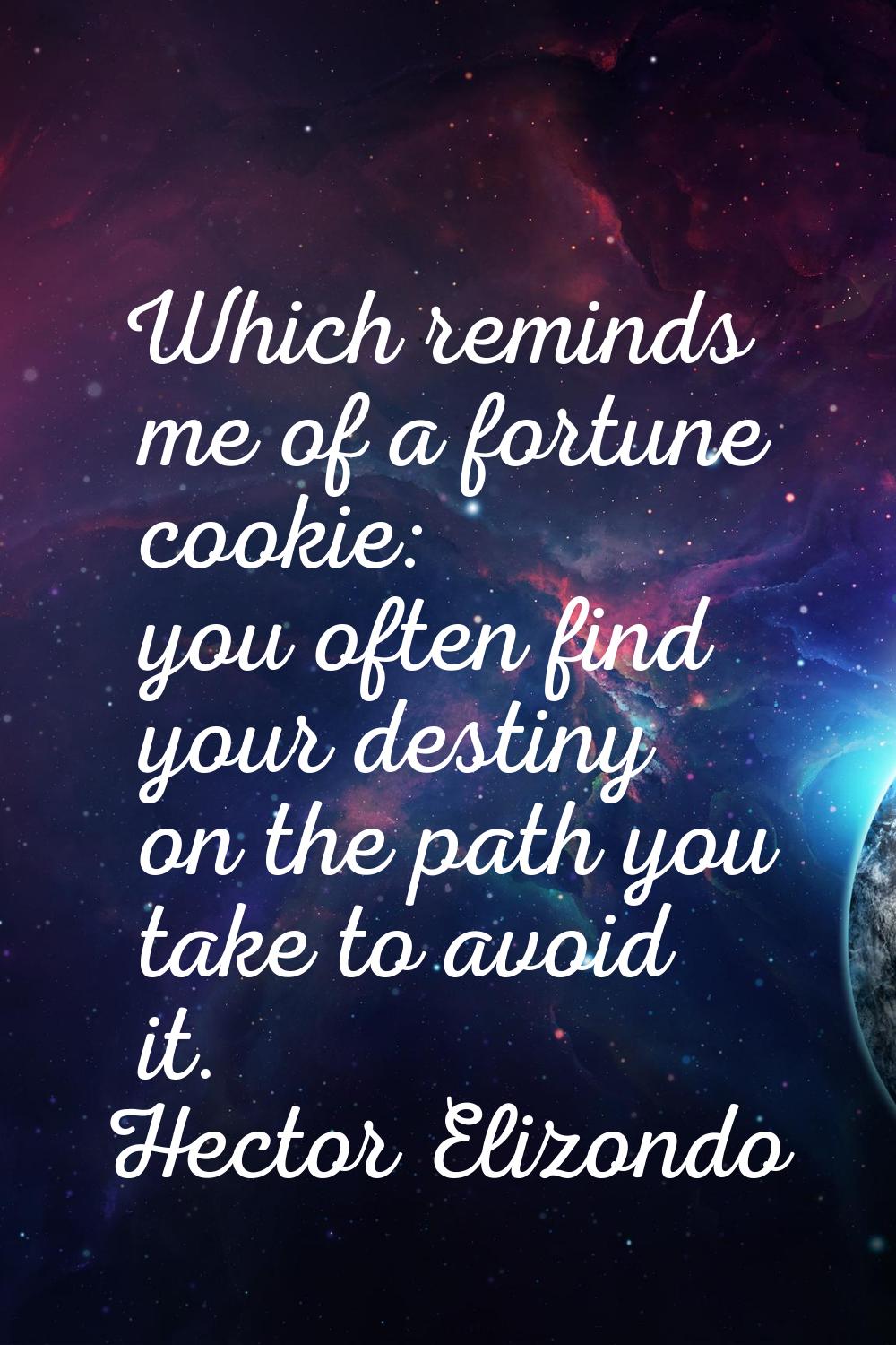 Which reminds me of a fortune cookie: you often find your destiny on the path you take to avoid it.