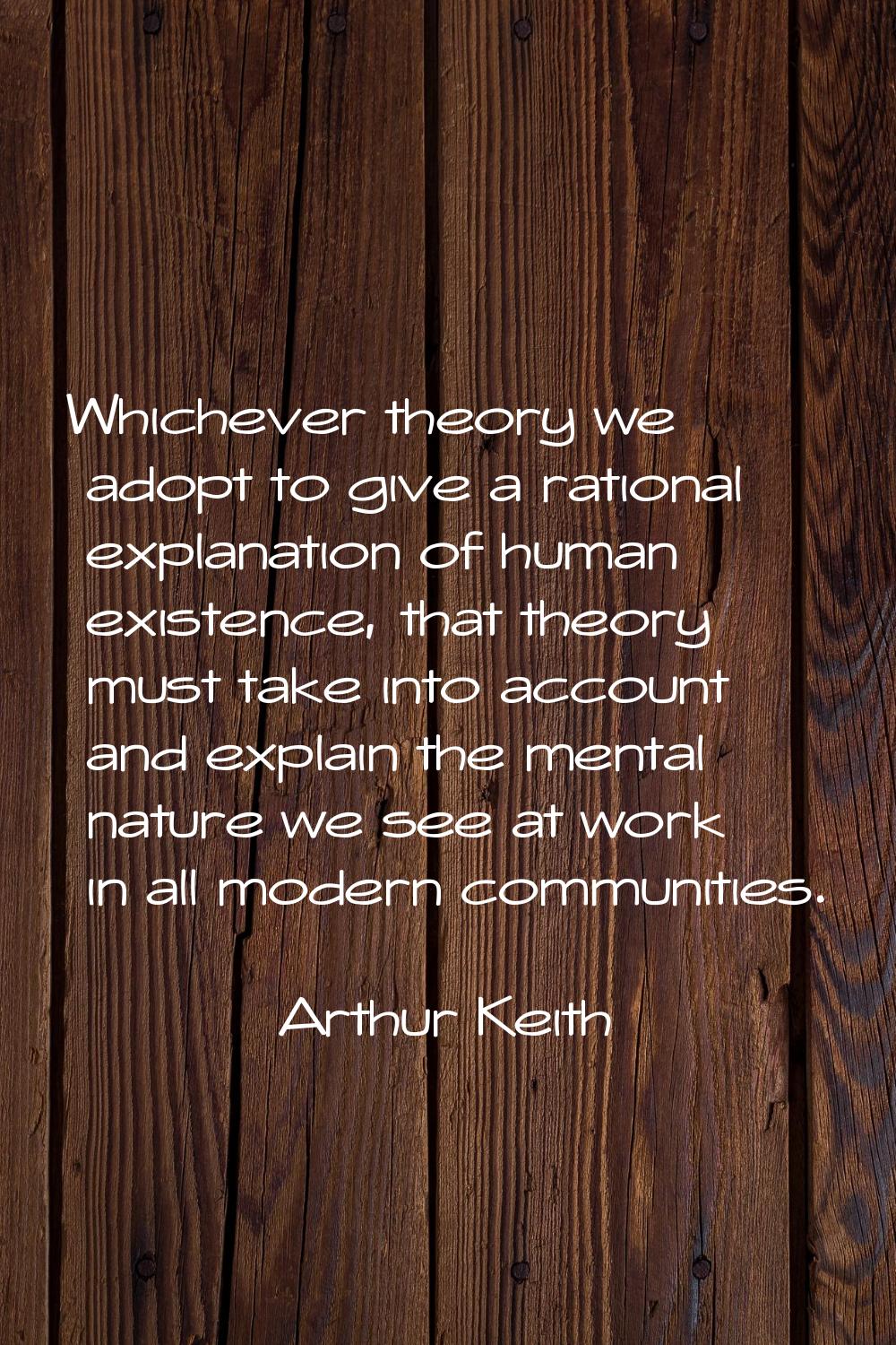 Whichever theory we adopt to give a rational explanation of human existence, that theory must take 