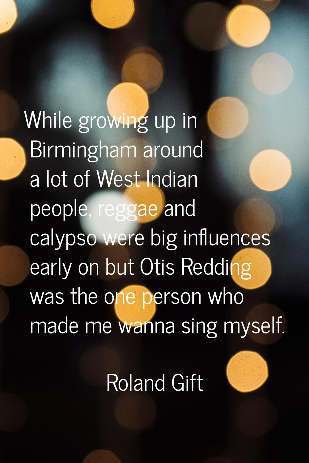 While growing up in Birmingham around a lot of West Indian people, reggae and calypso were big infl