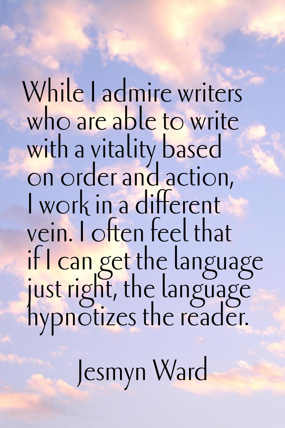 While I admire writers who are able to write with a vitality based on order and action, I work in a
