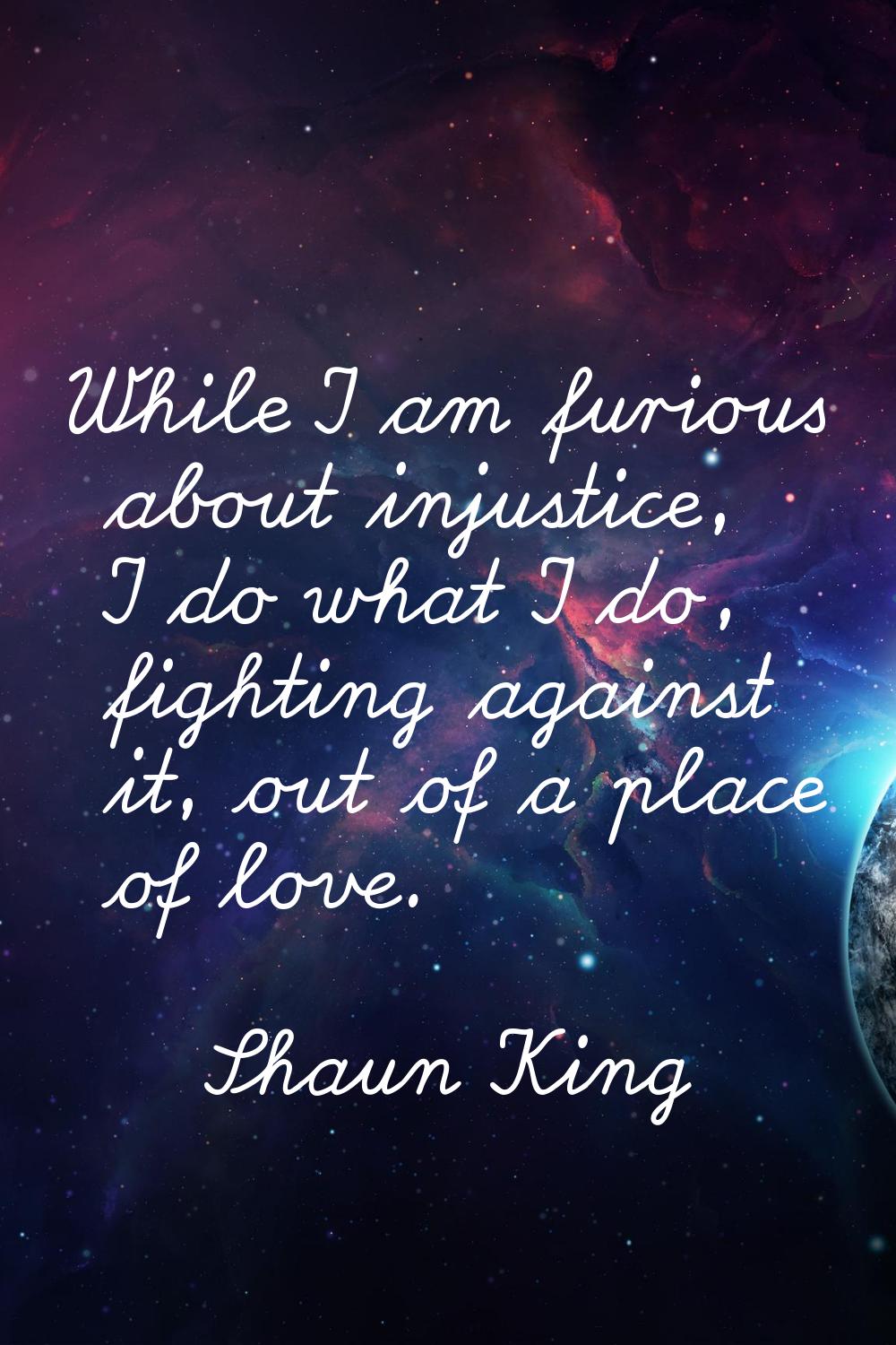 While I am furious about injustice, I do what I do, fighting against it, out of a place of love.
