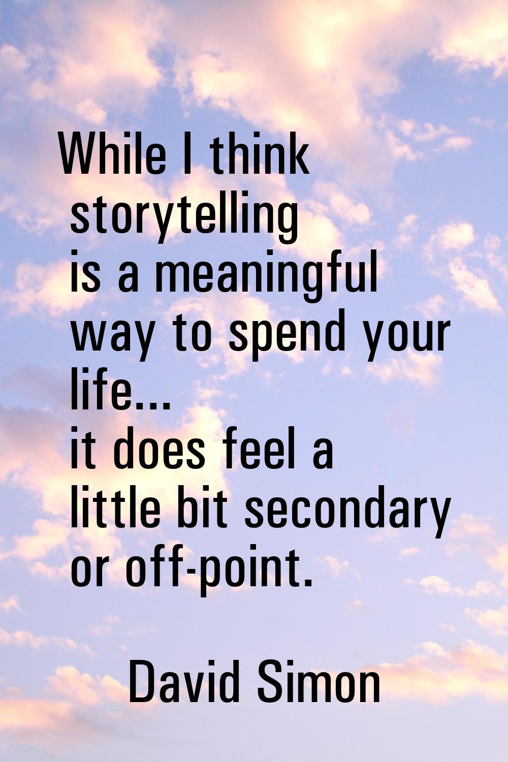 While I think storytelling is a meaningful way to spend your life... it does feel a little bit seco